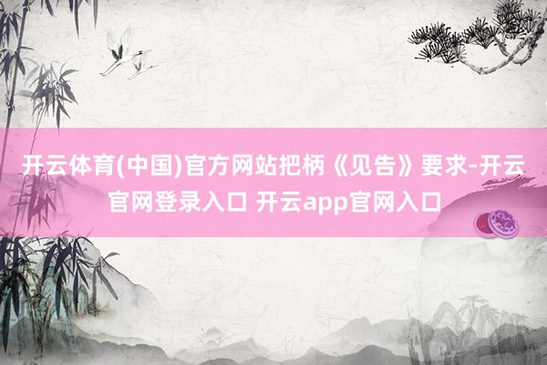 开云体育(中国)官方网站　　把柄《见告》要求-开云官网登录入口 开云app官网入口