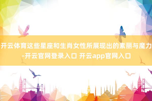 开云体育这些星座和生肖女性所展现出的素丽与魔力-开云官网登录入口 开云app官网入口