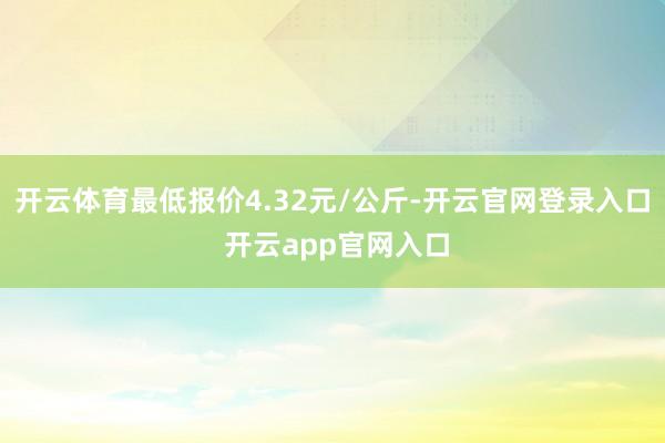 开云体育最低报价4.32元/公斤-开云官网登录入口 开云app官网入口