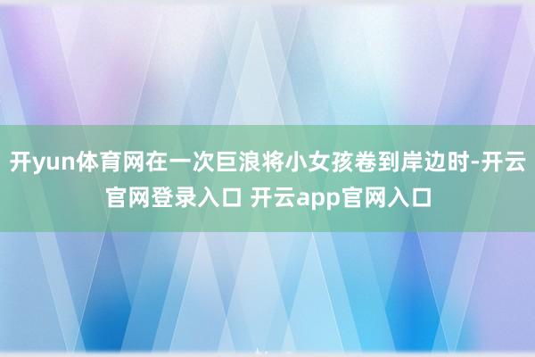 开yun体育网在一次巨浪将小女孩卷到岸边时-开云官网登录入口 开云app官网入口