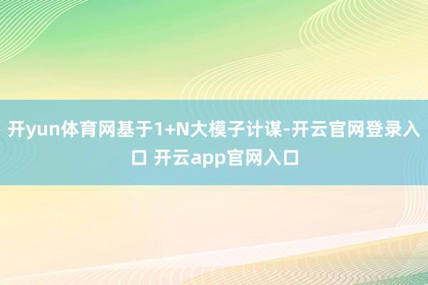 开yun体育网基于1+N大模子计谋-开云官网登录入口 开云app官网入口