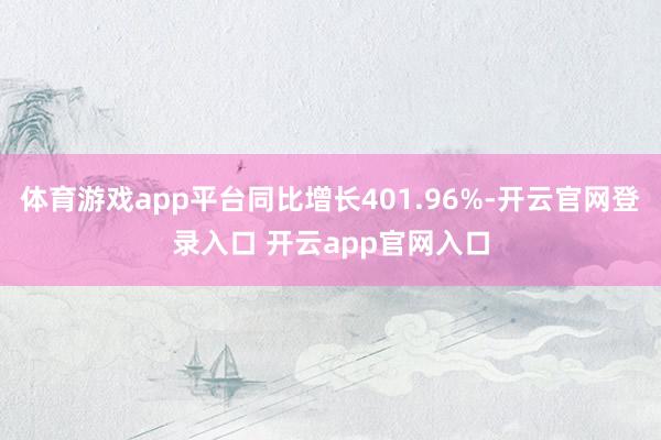 体育游戏app平台同比增长401.96%-开云官网登录入口 开云app官网入口