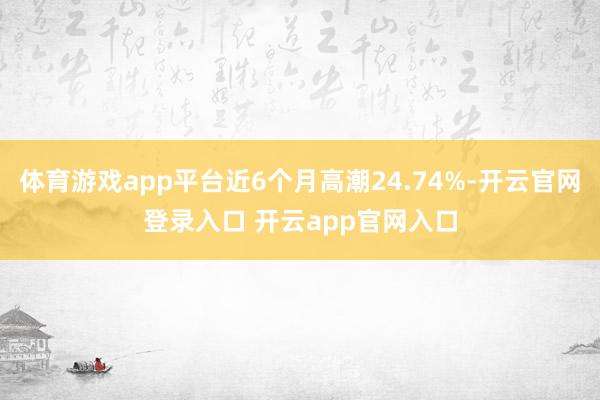 体育游戏app平台近6个月高潮24.74%-开云官网登录入口 开云app官网入口