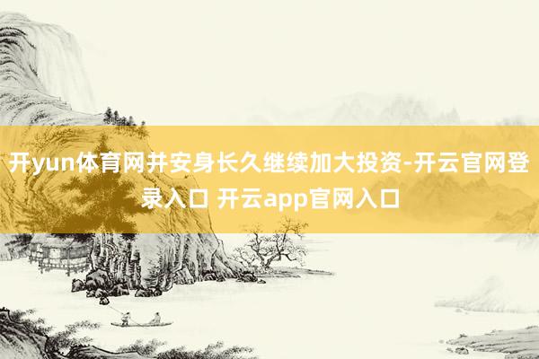 开yun体育网并安身长久继续加大投资-开云官网登录入口 开云app官网入口
