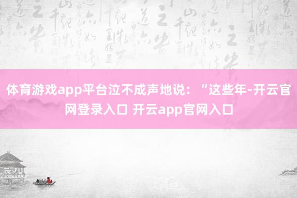 体育游戏app平台泣不成声地说：“这些年-开云官网登录入口 开云app官网入口