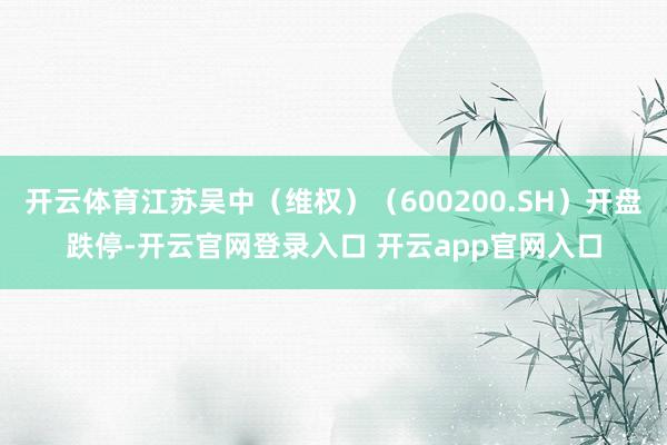 开云体育江苏吴中（维权）（600200.SH）开盘跌停-开云官网登录入口 开云app官网入口