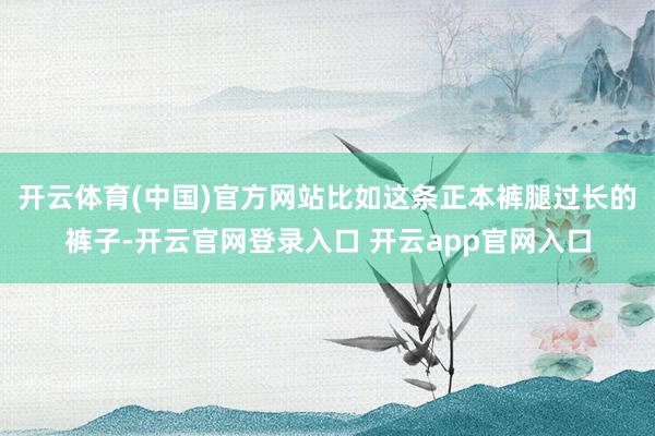 开云体育(中国)官方网站比如这条正本裤腿过长的裤子-开云官网登录入口 开云app官网入口