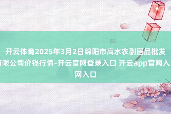 开云体育2025年3月2日绵阳市高水农副居品批发有限公司价钱行情-开云官网登录入口 开云app官网入口