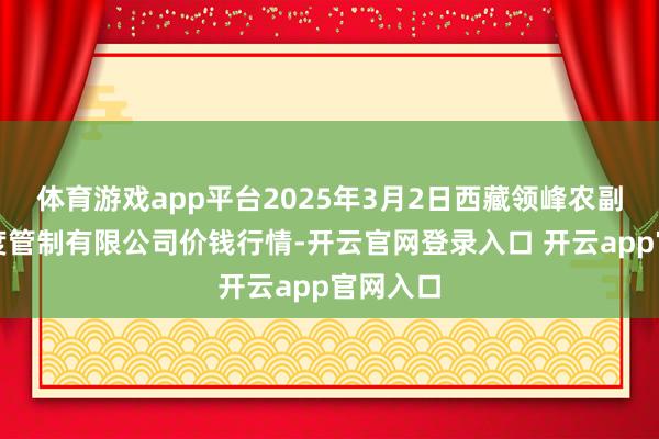 体育游戏app平台2025年3月2日西藏领峰农副产物臆度管制有限公司价钱行情-开云官网登录入口 开云app官网入口