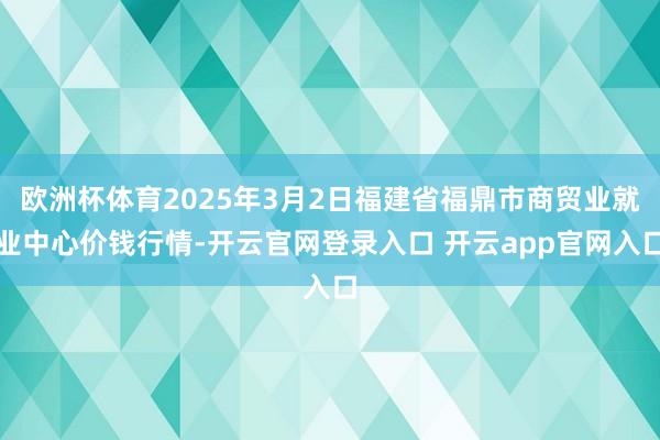 欧洲杯体育2025年3月2日福建省福鼎市商贸业就业中心价钱行情-开云官网登录入口 开云app官网入口