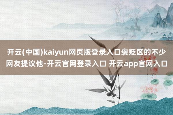 开云(中国)kaiyun网页版登录入口褒贬区的不少网友提议他-开云官网登录入口 开云app官网入口