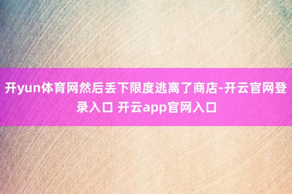 开yun体育网然后丢下限度逃离了商店-开云官网登录入口 开云app官网入口