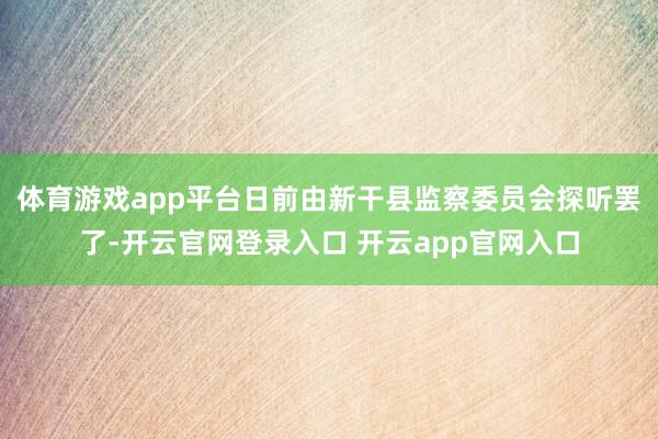 体育游戏app平台日前由新干县监察委员会探听罢了-开云官网登录入口 开云app官网入口