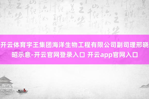 开云体育宇王集团海洋生物工程有限公司副司理邢晓昭示意-开云官网登录入口 开云app官网入口