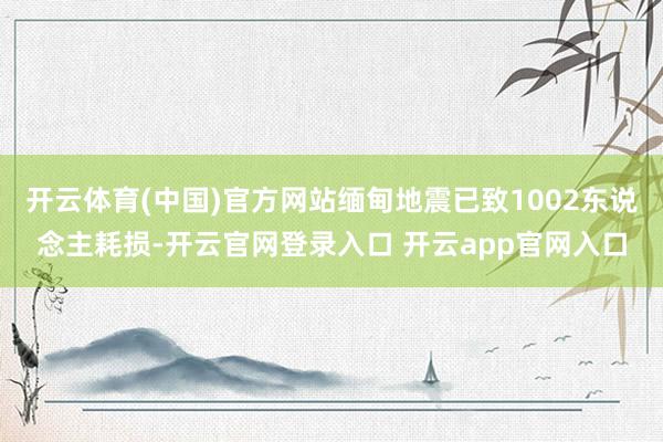 开云体育(中国)官方网站缅甸地震已致1002东说念主耗损-开云官网登录入口 开云app官网入口