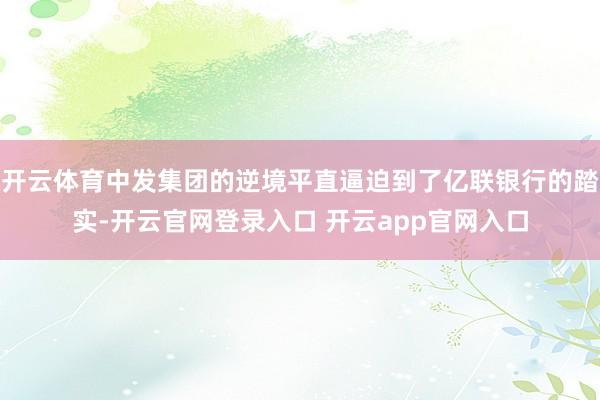 开云体育中发集团的逆境平直逼迫到了亿联银行的踏实-开云官网登录入口 开云app官网入口