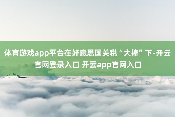 体育游戏app平台在好意思国关税“大棒”下-开云官网登录入口 开云app官网入口