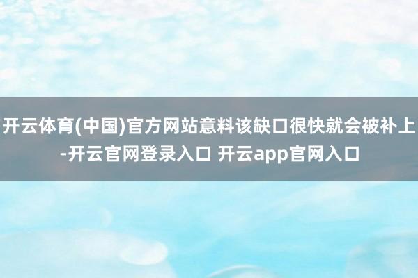开云体育(中国)官方网站意料该缺口很快就会被补上-开云官网登录入口 开云app官网入口