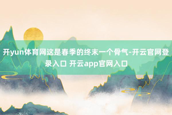 开yun体育网这是春季的终末一个骨气-开云官网登录入口 开云app官网入口