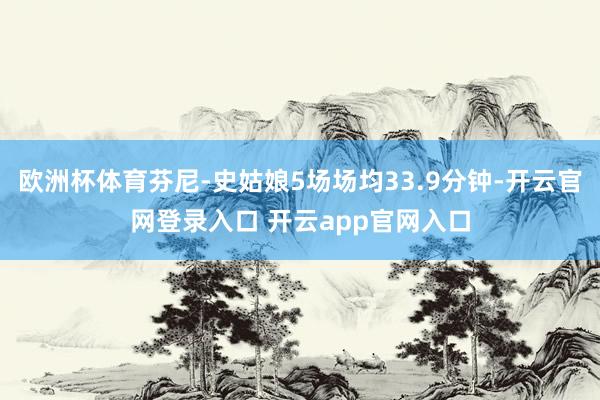 欧洲杯体育芬尼-史姑娘5场场均33.9分钟-开云官网登录入口 开云app官网入口