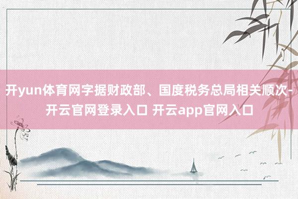 开yun体育网字据财政部、国度税务总局相关顺次-开云官网登录入口 开云app官网入口