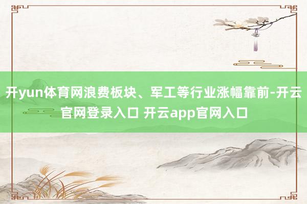 开yun体育网浪费板块、军工等行业涨幅靠前-开云官网登录入口 开云app官网入口