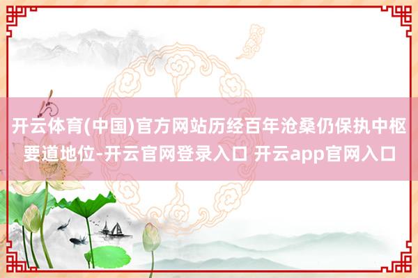 开云体育(中国)官方网站历经百年沧桑仍保执中枢要道地位-开云官网登录入口 开云app官网入口