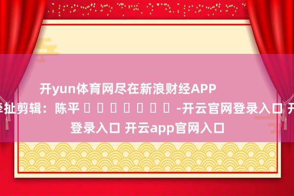 开yun体育网尽在新浪财经APP            						牵扯剪辑：陈平 							-开云官网登录入口 开云app官网入口