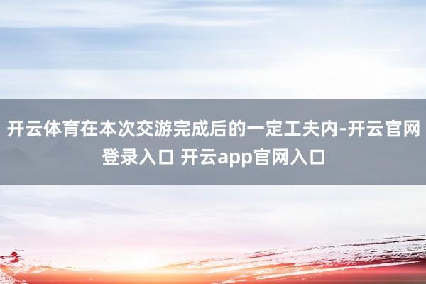 开云体育在本次交游完成后的一定工夫内-开云官网登录入口 开云app官网入口