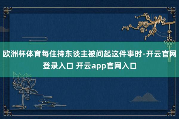欧洲杯体育每住持东谈主被问起这件事时-开云官网登录入口 开云app官网入口