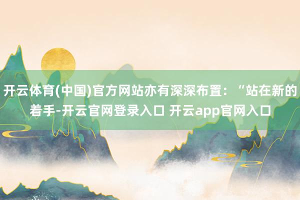 开云体育(中国)官方网站亦有深深布置：“站在新的着手-开云官网登录入口 开云app官网入口