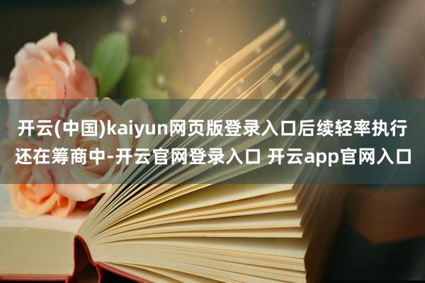 开云(中国)kaiyun网页版登录入口后续轻率执行还在筹商中-开云官网登录入口 开云app官网入口