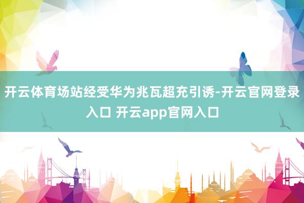 开云体育场站经受华为兆瓦超充引诱-开云官网登录入口 开云app官网入口