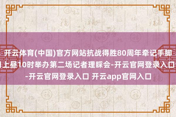 开云体育(中国)官方网站抗战得胜80周年牵记手脚新闻中心将于29日上昼10时举办第二场记者理睬会-开云官网登录入口 开云app官网入口