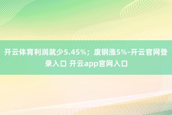 开云体育利润就少5.45%；废钢涨5%-开云官网登录入口 开云app官网入口