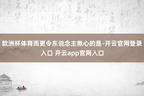 欧洲杯体育而更令东说念主揪心的是-开云官网登录入口 开云app官网入口