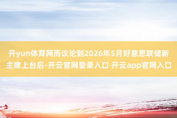 开yun体育网而议论到2026年5月好意思联储新主席上台后-开云官网登录入口 开云app官网入口