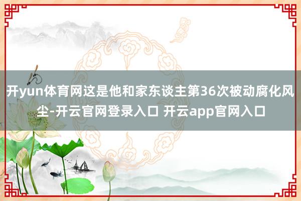 开yun体育网这是他和家东谈主第36次被动腐化风尘-开云官网登录入口 开云app官网入口