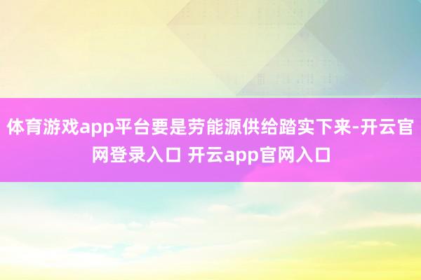 体育游戏app平台要是劳能源供给踏实下来-开云官网登录入口 开云app官网入口