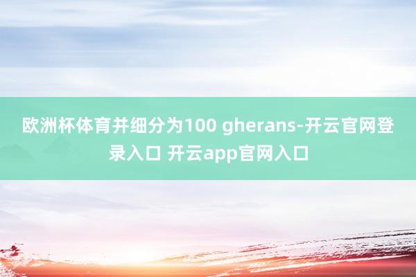 欧洲杯体育并细分为100 gherans-开云官网登录入口 开云app官网入口
