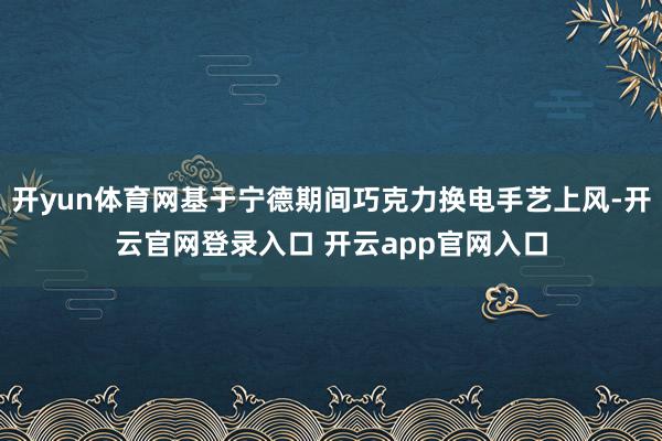 开yun体育网基于宁德期间巧克力换电手艺上风-开云官网登录入口 开云app官网入口