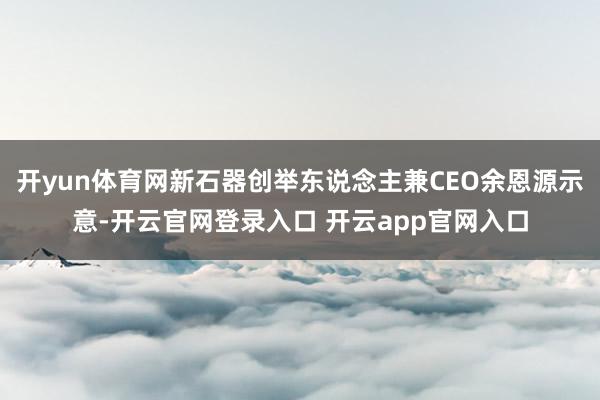 开yun体育网新石器创举东说念主兼CEO余恩源示意-开云官网登录入口 开云app官网入口