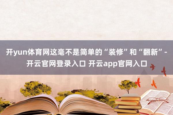 开yun体育网这毫不是简单的“装修”和“翻新”-开云官网登录入口 开云app官网入口