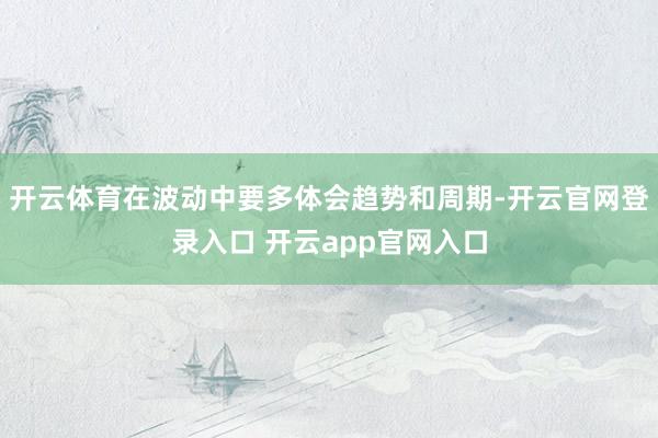 开云体育在波动中要多体会趋势和周期-开云官网登录入口 开云app官网入口