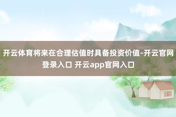 开云体育将来在合理估值时具备投资价值-开云官网登录入口 开云app官网入口