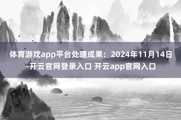 体育游戏app平台处理成果:2024年11月14日-开云官网登录入口 开云app官网入口