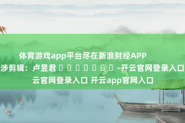 体育游戏app平台尽在新浪财经APP            						牵涉剪辑：卢昱君 							-开云官网登录入口 开云app官网入口
