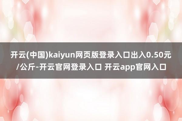 开云(中国)kaiyun网页版登录入口出入0.50元/公斤-开云官网登录入口 开云app官网入口