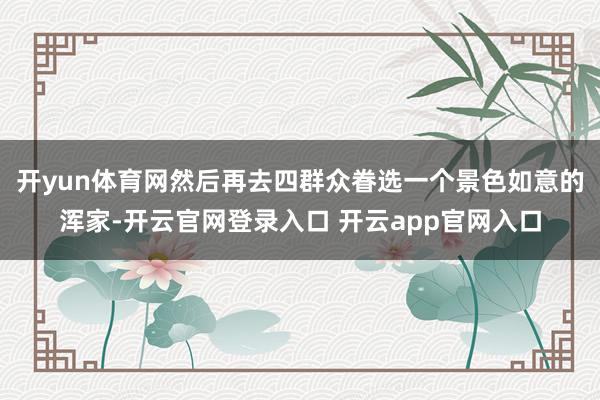 开yun体育网然后再去四群众眷选一个景色如意的浑家-开云官网登录入口 开云app官网入口