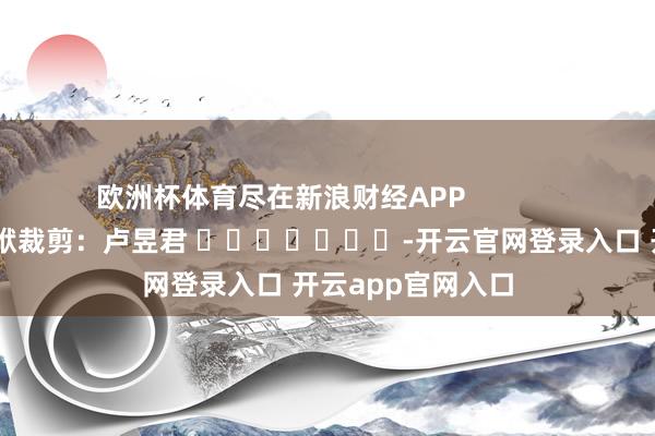 欧洲杯体育尽在新浪财经APP            						包袱裁剪：卢昱君 							-开云官网登录入口 开云app官网入口